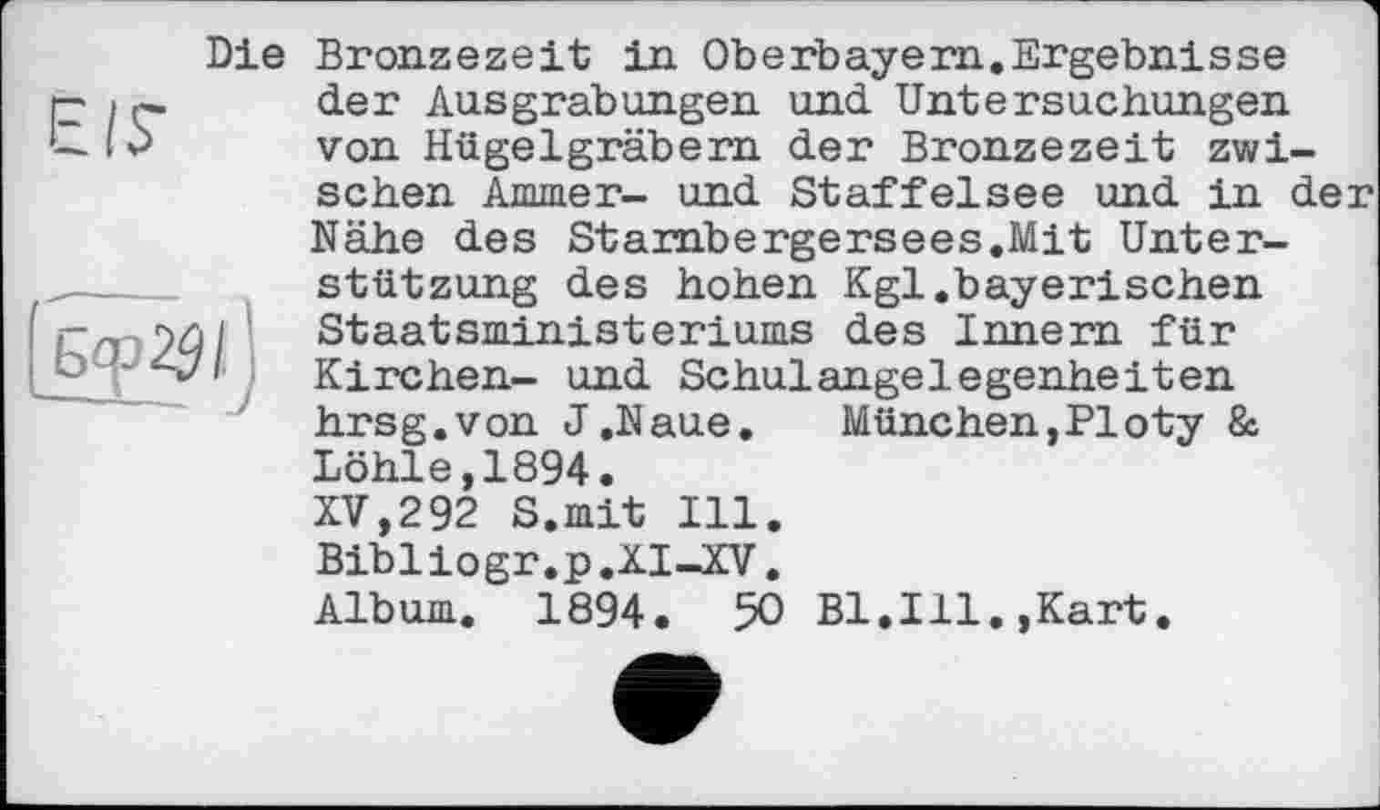 ﻿Die
Е/Г
Bronzezeit in Oberbayern.Ergebnisse der Ausgrabungen und Untersuchungen von Hügelgräbern der Bronzezeit zwischen Ammer- und Staffelsee und in der Nähe des Starnbergersees.Mit Unterstützung des hohen Kgl.bayerischen Staatsministeriums des Innern für Kirchen- und Schulangelegenheiten hrsg.von J.Naue.	München,PIoty &
Löhle,1894.
XV,292 S.mit Ill. Bibliogr.p.XI—XV. Album. 1894. 50 Bl.Ill.,Kart.